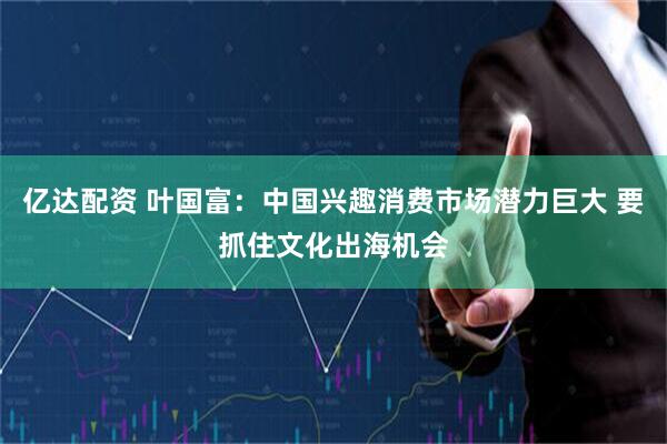 亿达配资 叶国富：中国兴趣消费市场潜力巨大 要抓住文化出海机会