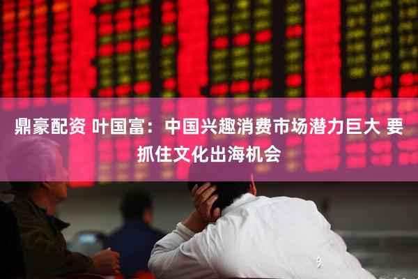 鼎豪配资 叶国富：中国兴趣消费市场潜力巨大 要抓住文化出海机会