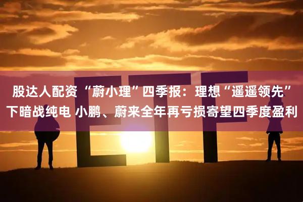 股达人配资 “蔚小理”四季报：理想“遥遥领先”下暗战纯电 小鹏、蔚来全年再亏损寄望四季度盈利
