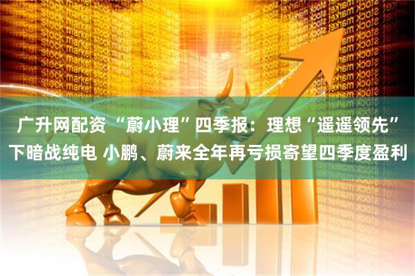 广升网配资 “蔚小理”四季报：理想“遥遥领先”下暗战纯电 小鹏、蔚来全年再亏损寄望四季度盈利