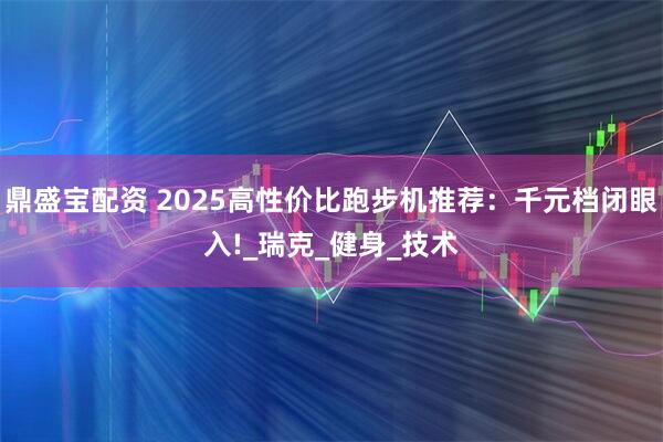 鼎盛宝配资 2025高性价比跑步机推荐：千元档闭眼入!_瑞克_健身_技术