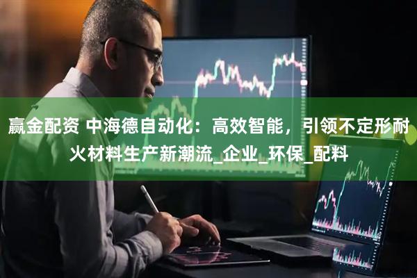 赢金配资 中海德自动化：高效智能，引领不定形耐火材料生产新潮流_企业_环保_配料
