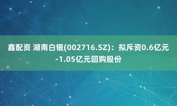 鑫配资 湖南白银(002716.SZ)：拟斥资0.6亿元-1.05亿元回购股份