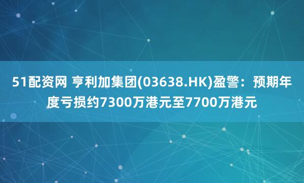 51配资网 亨利加集团(03638.HK)盈警：预期年度亏损约7300万港元至7700万港元