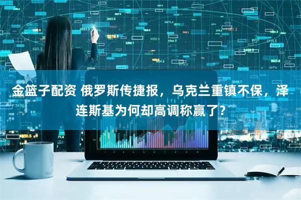 金篮子配资 俄罗斯传捷报，乌克兰重镇不保，泽连斯基为何却高调称赢了？