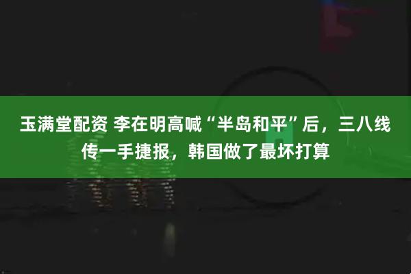 玉满堂配资 李在明高喊“半岛和平”后，三八线传一手捷报，韩国做了最坏打算