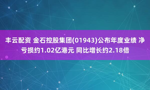 丰云配资 金石控股集团(01943)公布年度业绩 净亏损约1.02亿港元 同比增长约2.18倍