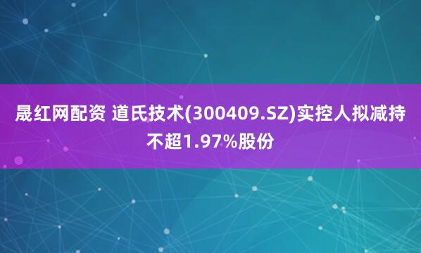 晟红网配资 道氏技术(300409.SZ)实控人拟减持不超1.97%股份