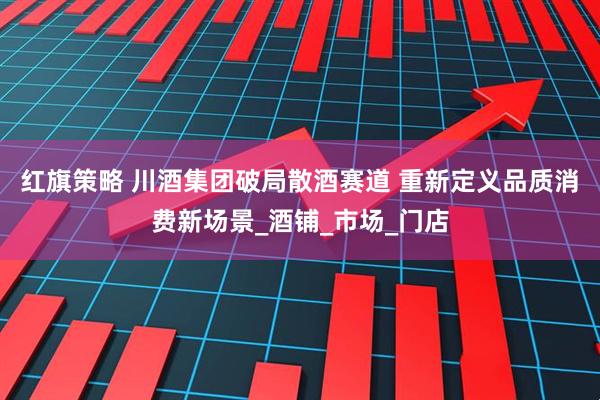 红旗策略 川酒集团破局散酒赛道 重新定义品质消费新场景_酒铺_市场_门店