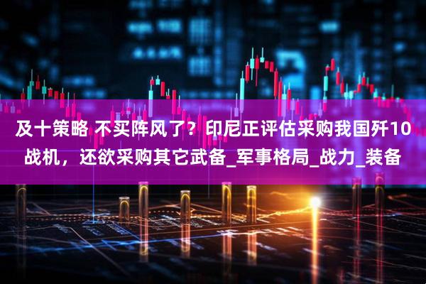 及十策略 不买阵风了？印尼正评估采购我国歼10战机，还欲采购其它武备_军事格局_战力_装备