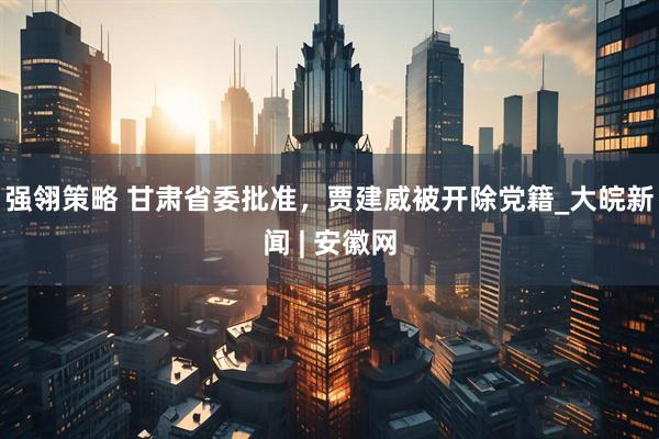 强翎策略 甘肃省委批准，贾建威被开除党籍_大皖新闻 | 安徽网