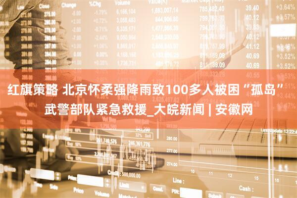 红旗策略 北京怀柔强降雨致100多人被困“孤岛” 武警部队紧急救援_大皖新闻 | 安徽网