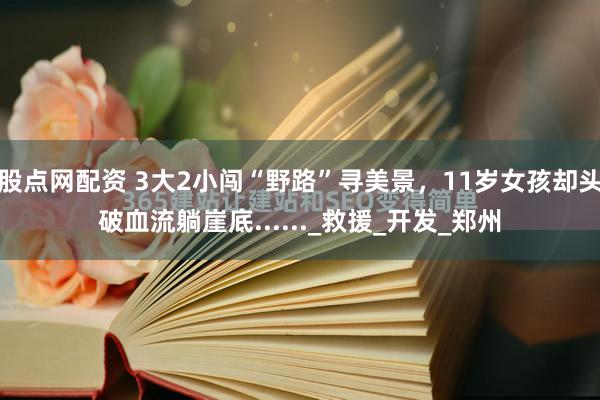 股点网配资 3大2小闯“野路”寻美景，11岁女孩却头破血流躺崖底......_救援_开发_郑州