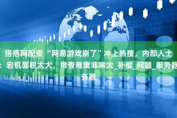 搭搭网配资 “网易游戏崩了”冲上热搜，内部人士：宕机面积太大，排查难度非常大_补偿_问题_服务器