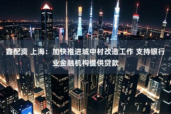 鑫配资 上海：加快推进城中村改造工作 支持银行业金融机构提供贷款