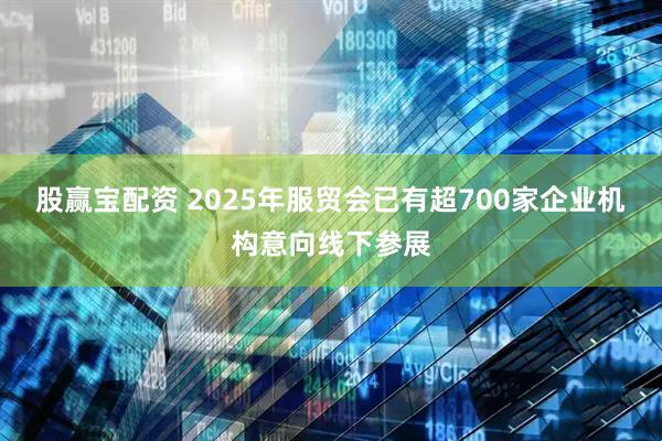 股赢宝配资 2025年服贸会已有超700家企业机构意向线下参展