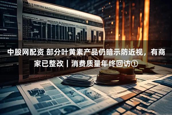 中股网配资 部分叶黄素产品仍暗示防近视,有商家已整改|消费质量年终回访①