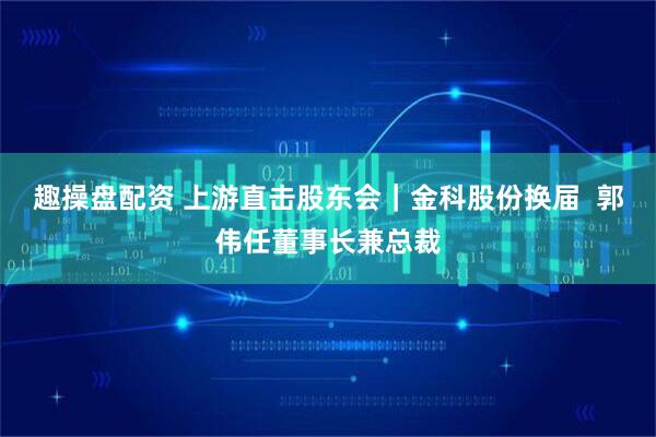 趣操盘配资 上游直击股东会|金科股份换届 郭伟任董事长兼总裁