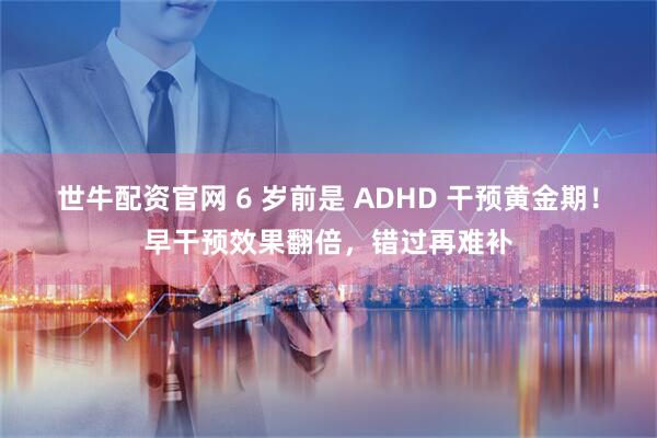 世牛配资官网 6 岁前是 ADHD 干预黄金期！早干预效果翻倍，错过再难补