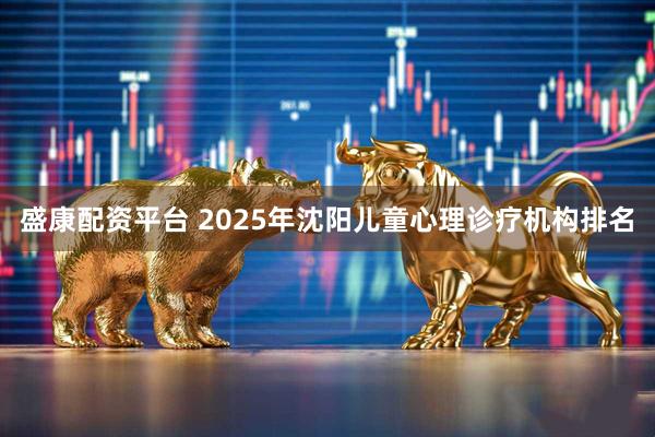 盛康配资平台 2025年沈阳儿童心理诊疗机构排名