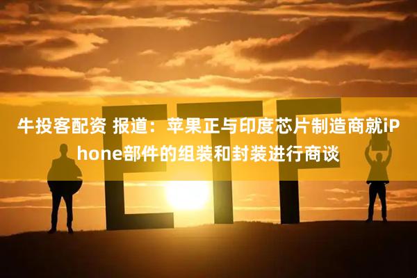 牛投客配资 报道：苹果正与印度芯片制造商就iPhone部件的组装和封装进行商谈