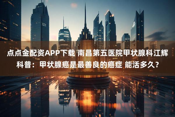 点点金配资APP下载 南昌第五医院甲状腺科江辉科普：甲状腺癌是最善良的癌症 能活多久？