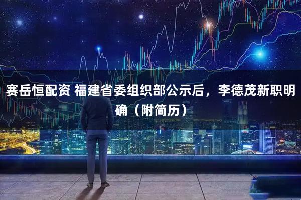 赛岳恒配资 福建省委组织部公示后，李德茂新职明确（附简历）