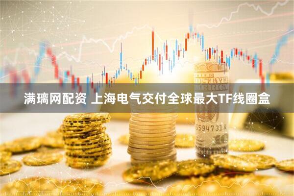 满璃网配资 上海电气交付全球最大TF线圈盒