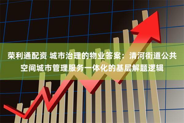 荣利通配资 城市治理的物业答案：清河街道公共空间城市管理服务一体化的基层解题逻辑
