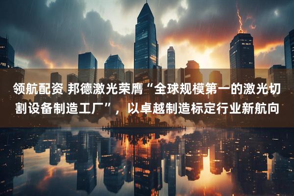 领航配资 邦德激光荣膺“全球规模第一的激光切割设备制造工厂”，以卓越制造标定行业新航向